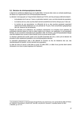 21
5.2. Décision de chimioprophylaxie étendue
L’objet de la conférence téléphonique du 8 juillet 2003, 15 heures était, dans ce contexte épidémique,
de statuer sur l’opportunité d’une chimioprophylaxie étendue.
La décision s’est appuyée sur l’argumentaire élaboré par l’InVS, dont les principaux éléments étaient :
− la localisation de 6 cas sur 7 dans un périmètre restreint, avec une forte densité de population,
− la virulence de la ou des souches étant donné la sévérité de la forme clinique pour 4 des cas
− le nombre de cas secondaires. La diffusivité de la ou des souches paraissait cependant
relativement limitée (étalement sur une période de 15 jours, forte concentration géographique
des cas, absence de cas tertiaires).
D’après les données de la littérature, les conditions nécessaires à la réussite d’une opération de
prophylaxie étendue étaient la mise en place rapide de la mesure, son application à une population
fermée, et une couverture maximale de la population cible. En France, une chimioprophylaxie élargie
avait été réalisée avec succès à Saint-Claude (Jura) en janvier-février 20003
.
Le directeur général de la santé, après avoir recueilli l’ensemble des avis, a donc pris la décision de
procéder le plus rapidement possible à une chimioprophylaxie étendue.
Le périmètre géographique cible a été délimité en fonction du lieu de résidence des cas, des
caractéristiques du quartier, et de la densité de la population.
La date de mise en œuvre a été fixée au jeudi 10 juillet 2003, un délai d’une journée étant estimé
nécessaire à la mise en place logistique de l’opération.
3
Une épidémie d’infection à méningocoque de type B dans une commune du Jura, janvier-février 2000. Di Palma
M., Colomb G, Perrocheau A, Alonso JM, Taha MK, Lévy-Bruhl D, Renault P, Lequellec-Nathan M. BEH
n°26/2000, pp 127-131.
 