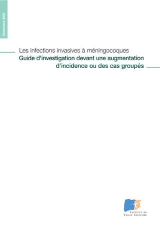 Septembre2006
Les infections invasives à méningocoques
Guide d'investigation devant une augmentation
d’incidence ou des cas groupés
Guideméthodologique
Département des maladies infectieuses
12, rue du Val d’Osne - 94415 Saint-Maurice cedex
Tél. : 33(0) 1 41 79 67 00 - Fax : 33(0) 1 41 79 67 67
http://www.invs.sante.fr
ISBN : 978-2-11-096427-4
Tirage : 200 exemplaires
Dêpot légal : Septembre 2006
Imprimé par FRANCE REPRO - Maisons-Alfort
 