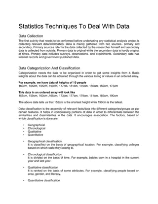 Statistics Techniques To Deal With Data
Data Collection
The first activity that needs to be performed before undertaking any statistical analysis project is
collecting relevant data/information. Data is mainly gathered from two sources- primary and
secondary. Primary sources refer to the data collected by the researcher himself and secondary
data is collected from outside. Primary data is original while the secondary data is hardly original
at times. Primary data includes surveys, observations, and experiments. Secondary data has
internal records and government published data.
Data Categorization And Classification
Categorization needs the data to be organized in order to get some insights from it. Basic
insights about the data can be obtained through the various listing of values in an ordered array.
For example, we have data of heights of 10 people
160cm, 165cm, 155cm, 190cm, 177cm, 181cm, 179cm, 185cm, 159cm, 173cm
This data in an ordered array will look like
155cm, 159cm, 160cm ,165cm, 173cm, 177cm, 179cm, 181cm, 185cm, 190cm
The above data tells us that 155cm is the shortest height while 190cm is the tallest.
Data classification is the assembly of relevant facts/data into different categories/groups as per
certain features. It helps in compressing portions of data in order to differentiate between the
similarities and dissimilarities in the data. It encourages association. The factors, based on
which classification is done are
• Geographical
• Chronological
• Qualitative
• Quantitative
• Geographical classification
It is classified on the basis of geographical location. For example, classifying colleges
based on which state they belong to.
• Chronological classification
It is divided on the basis of time. For example, babies born in a hospital in the current
year and last year.
• Qualitative classification
It is ranked on the basis of some attributes. For example, classifying people based on
area, gender, and literacy.
• Quantitative classification
 