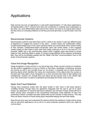 Applications
Data science has tons of applications in real-world implementation. If I talk about applications,
all leading fields in the IT industry have their own contribution in creating some masterpiece or
the other. So, what differentiates data science from others and what is so special about them?
Do they solve our everyday problems or are they just some gimmicks, to say the least. Let's find
out!
Recommender Systems
Recommender systems have been there out for a while in the market. It uses two different types
of algorithms to suggest the content to the users - content based and collaborative based.
Content-based keeps track of the users watching habits and recommends them content similar
to their interests. Collaborative-based recognizes users with similar tastes. It then suggests
content based on their taste to each other and mostly continues to do so in the long run. For
example, Netflix has a big recommender system which suggests users web-series or shows
based on their watching habits or tastes. If a person binge-watched all five seasons of Breaking
Bad, they will be immediately greeted with the “Better Call Saul” recommendation! Such is the
power of recommender systems.
Voice And Image Recognition
Image recognition is quite common in our day-to-day lives. When we post a photo on Facebook,
we get random suggestions to tag our friends in that photo. Nowadays, smartphone cameras
are coming up with a new concept known as “AI camera”. It basically has an inbuilt machine
learning engine which identifies the name and characteristic of the object when the camera is
focused upon that object. Voice recognition is a voice command tool used in both laptops and
smartphones. Cortana, Siri, Google Now and Alexa are the popular ones in the market right
now. 70% of the times it is able to understand and translate the human voice into text.
Spam And Fraud Detection
Having more productive emails than the spam emails in their inbox is still every person's
unfulfilled fantasy! Though there are algorithms integrated with the mail to get rid of spam
emails, the application of machine learning for detection and removal of faulty emails still has a
better chance when compared to the conventional techniques. Early detection of fraud and
preventing it before it prevails has been looked after by the intrusion of data science. This way
there are fewer chances of frauds taking place meanwhile keeping the work-flow stable.
Now that we have seen and understood the reasons behind the existence of data science along
with its real-world applications, let us roll on to some important questions which you might be
curious about.
 