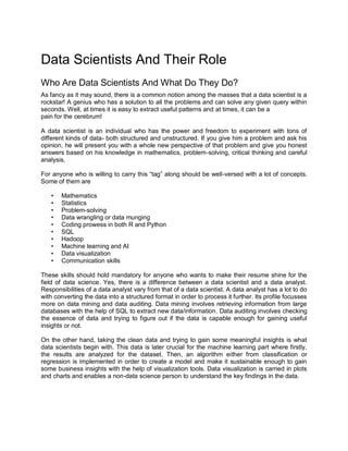 Data Scientists And Their Role
Who Are Data Scientists And What Do They Do?
As fancy as it may sound, there is a common notion among the masses that a data scientist is a
rockstar! A genius who has a solution to all the problems and can solve any given query within
seconds. Well, at times it is easy to extract useful patterns and at times, it can be a
pain for the cerebrum!
A data scientist is an individual who has the power and freedom to experiment with tons of
different kinds of data- both structured and unstructured. If you give him a problem and ask his
opinion, he will present you with a whole new perspective of that problem and give you honest
answers based on his knowledge in mathematics, problem-solving, critical thinking and careful
analysis.
For anyone who is willing to carry this “tag” along should be well-versed with a lot of concepts.
Some of them are
• Mathematics
• Statistics
• Problem-solving
• Data wrangling or data munging
• Coding prowess in both R and Python
• SQL
• Hadoop
• Machine learning and AI
• Data visualization
• Communication skills
These skills should hold mandatory for anyone who wants to make their resume shine for the
field of data science. Yes, there is a difference between a data scientist and a data analyst.
Responsibilities of a data analyst vary from that of a data scientist. A data analyst has a lot to do
with converting the data into a structured format in order to process it further. Its profile focusses
more on data mining and data auditing. Data mining involves retrieving information from large
databases with the help of SQL to extract new data/information. Data auditing involves checking
the essence of data and trying to figure out if the data is capable enough for gaining useful
insights or not.
On the other hand, taking the clean data and trying to gain some meaningful insights is what
data scientists begin with. This data is later crucial for the machine learning part where firstly,
the results are analyzed for the dataset. Then, an algorithm either from classification or
regression is implemented in order to create a model and make it sustainable enough to gain
some business insights with the help of visualization tools. Data visualization is carried in plots
and charts and enables a non-data science person to understand the key findings in the data.
 