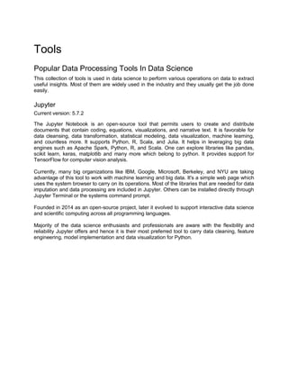 Tools
Popular Data Processing Tools In Data Science
This collection of tools is used in data science to perform various operations on data to extract
useful insights. Most of them are widely used in the industry and they usually get the job done
easily.
Jupyter
Current version: 5.7.2
The Jupyter Notebook is an open-source tool that permits users to create and distribute
documents that contain coding, equations, visualizations, and narrative text. It is favorable for
data cleansing, data transformation, statistical modeling, data visualization, machine learning,
and countless more. It supports Python, R, Scala, and Julia. It helps in leveraging big data
engines such as Apache Spark, Python, R, and Scala. One can explore libraries like pandas,
scikit learn, keras, matplotlib and many more which belong to python. It provides support for
TensorFlow for computer vision analysis.
Currently, many big organizations like IBM, Google, Microsoft, Berkeley, and NYU are taking
advantage of this tool to work with machine learning and big data. It's a simple web page which
uses the system browser to carry on its operations. Most of the libraries that are needed for data
imputation and data processing are included in Jupyter. Others can be installed directly through
Jupyter Terminal or the systems command prompt.
Founded in 2014 as an open-source project, later it evolved to support interactive data science
and scientific computing across all programming languages.
Majority of the data science enthusiasts and professionals are aware with the flexibility and
reliability Jupyter offers and hence it is their most preferred tool to carry data cleaning, feature
engineering, model implementation and data visualization for Python.
 