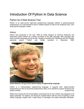 Introduction Of Python In Data Science
Python As A Data Science Tool
Python is an open-source high-level programming language catered to general-purpose
programming. It is instrumental for both IT-related projects as well as the analytical ones. Let’s
study python language in detail.
History
Python was conceived in the year 1980 by Guido Rossum at Centrum Wiskunde and
Informatica (CWI) institute as a worthy successor to the ABC language. ABC language was
itself a powerful language during the 90s, capable of handling and interfacing with the Amoeba
operating system. Python was initially executed in December 1989.
Guido Rossum, the guy brain behind Python Programming Language
Python is a multi-paradigm programming language. It supports both, object-oriented
programming as well as structured programming. Many of its operations support functional and
aspect-oriented programming.
Rather than having all of its functionalities constructed into its core, Python was designed to be
highly extensible. For starters, Van Rossum's created Python with the vision of building a small
startup language coupled with a large library of packages and easily extensible interpreter.
 