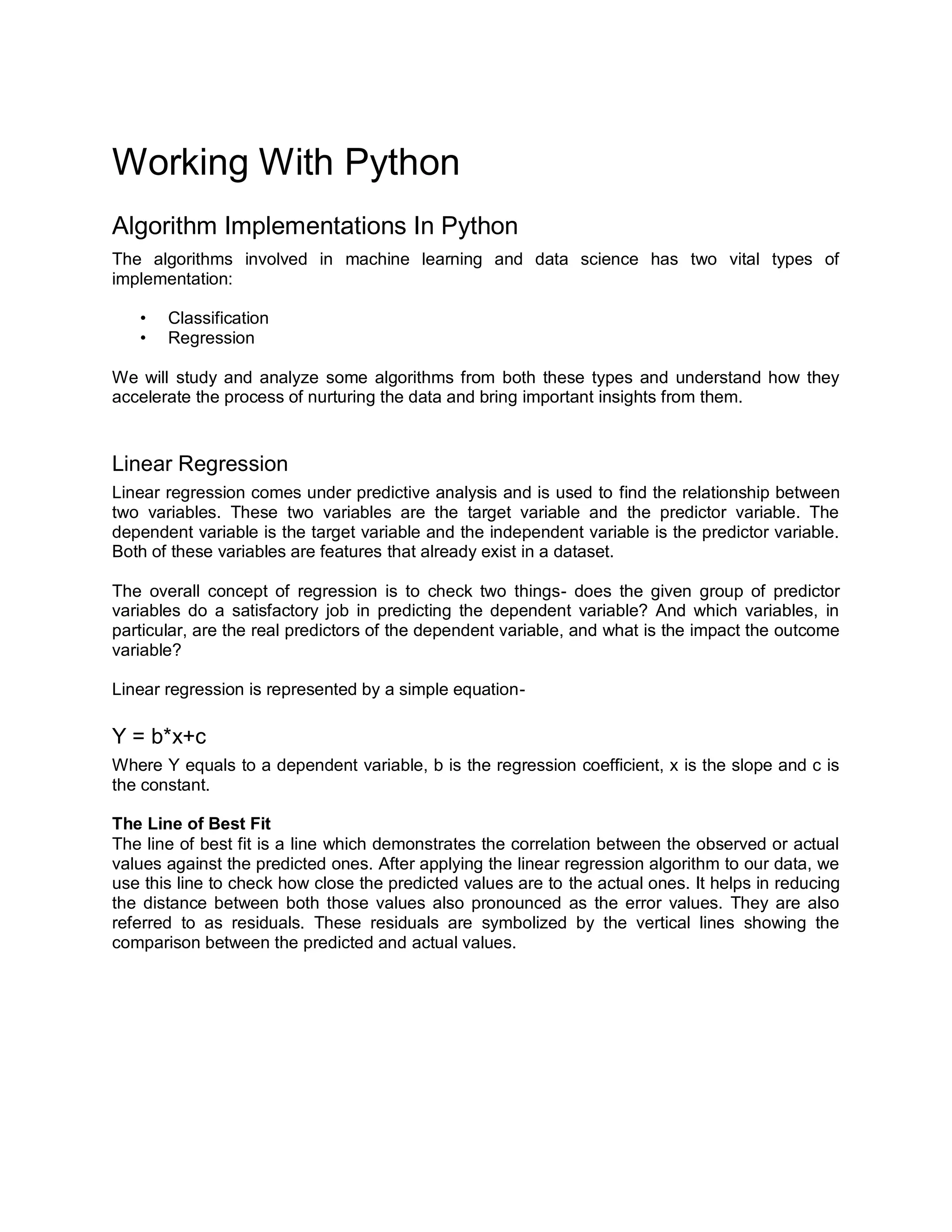 Working With Python
Algorithm Implementations In Python
The algorithms involved in machine learning and data science has two vital types of
implementation:
• Classification
• Regression
We will study and analyze some algorithms from both these types and understand how they
accelerate the process of nurturing the data and bring important insights from them.
Linear Regression
Linear regression comes under predictive analysis and is used to find the relationship between
two variables. These two variables are the target variable and the predictor variable. The
dependent variable is the target variable and the independent variable is the predictor variable.
Both of these variables are features that already exist in a dataset.
The overall concept of regression is to check two things- does the given group of predictor
variables do a satisfactory job in predicting the dependent variable? And which variables, in
particular, are the real predictors of the dependent variable, and what is the impact the outcome
variable?
Linear regression is represented by a simple equation-
Y = b*x+c
Where Y equals to a dependent variable, b is the regression coefficient, x is the slope and c is
the constant.
The Line of Best Fit
The line of best fit is a line which demonstrates the correlation between the observed or actual
values against the predicted ones. After applying the linear regression algorithm to our data, we
use this line to check how close the predicted values are to the actual ones. It helps in reducing
the distance between both those values also pronounced as the error values. They are also
referred to as residuals. These residuals are symbolized by the vertical lines showing the
comparison between the predicted and actual values.
 