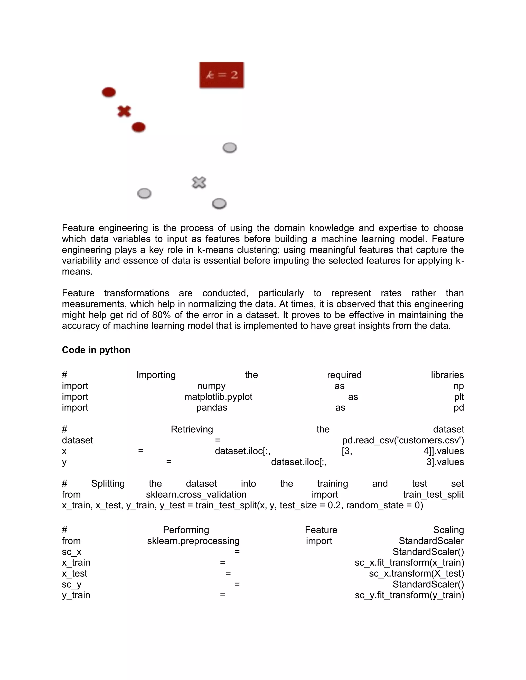 Feature engineering is the process of using the domain knowledge and expertise to choose
which data variables to input as features before building a machine learning model. Feature
engineering plays a key role in k-means clustering; using meaningful features that capture the
variability and essence of data is essential before imputing the selected features for applying k-
means.
Feature transformations are conducted, particularly to represent rates rather than
measurements, which help in normalizing the data. At times, it is observed that this engineering
might help get rid of 80% of the error in a dataset. It proves to be effective in maintaining the
accuracy of machine learning model that is implemented to have great insights from the data.
Code in python
# Importing the required libraries
import numpy as np
import matplotlib.pyplot as plt
import pandas as pd
# Retrieving the dataset
dataset = pd.read_csv('customers.csv')
x = dataset.iloc[:, [3, 4]].values
y = dataset.iloc[:, 3].values
# Splitting the dataset into the training and test set
from sklearn.cross_validation import train_test_split
x_train, x_test, y_train, y_test = train_test_split(x, y, test_size = 0.2, random_state = 0)
# Performing Feature Scaling
from sklearn.preprocessing import StandardScaler
sc_x = StandardScaler()
x_train = sc_x.fit_transform(x_train)
x_test = sc_x.transform(X_test)
sc_y = StandardScaler()
y_train = sc_y.fit_transform(y_train)
 