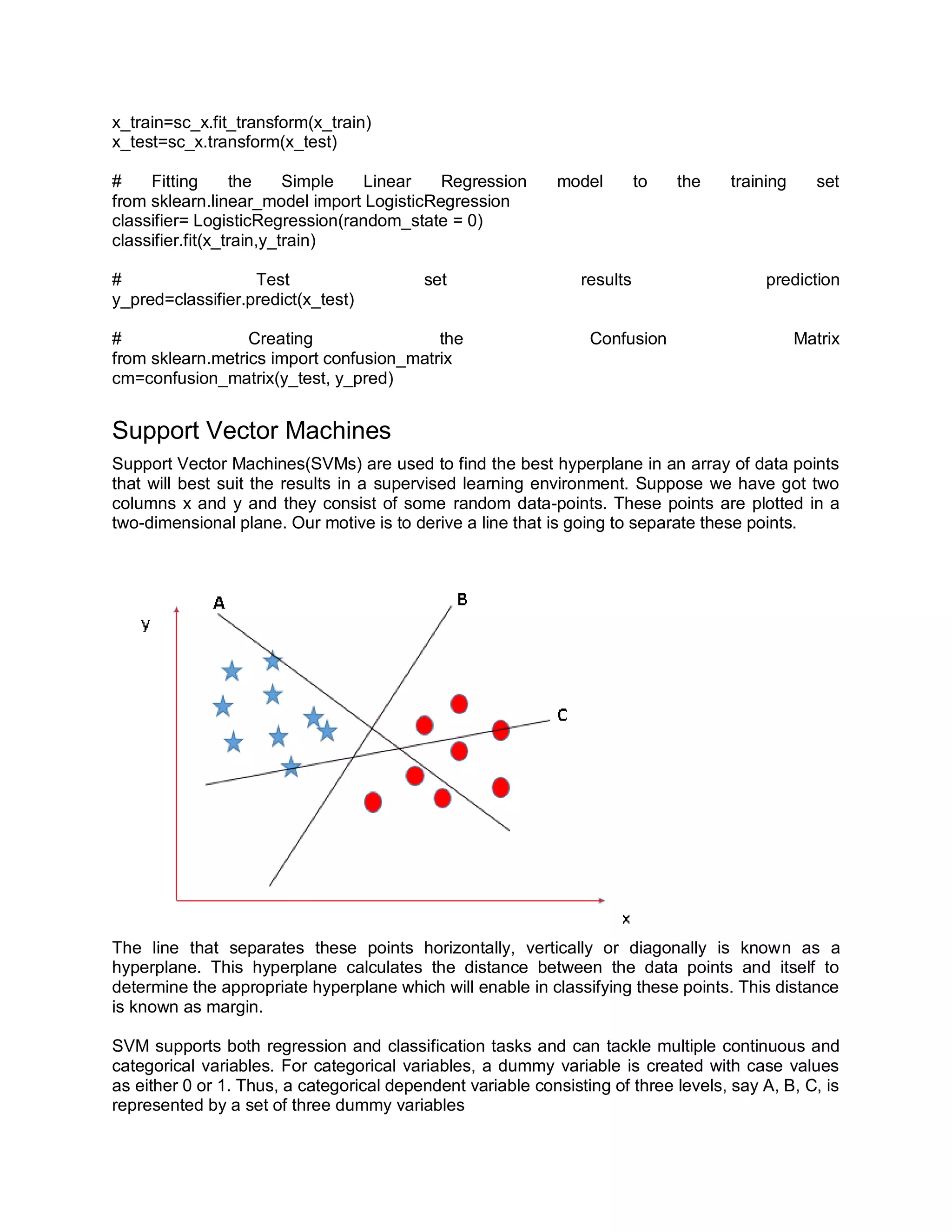x_train=sc_x.fit_transform(x_train)
x_test=sc_x.transform(x_test)
# Fitting the Simple Linear Regression model to the training set
from sklearn.linear_model import LogisticRegression
classifier= LogisticRegression(random_state = 0)
classifier.fit(x_train,y_train)
# Test set results prediction
y_pred=classifier.predict(x_test)
# Creating the Confusion Matrix
from sklearn.metrics import confusion_matrix
cm=confusion_matrix(y_test, y_pred)
Support Vector Machines
Support Vector Machines(SVMs) are used to find the best hyperplane in an array of data points
that will best suit the results in a supervised learning environment. Suppose we have got two
columns x and y and they consist of some random data-points. These points are plotted in a
two-dimensional plane. Our motive is to derive a line that is going to separate these points.
The line that separates these points horizontally, vertically or diagonally is known as a
hyperplane. This hyperplane calculates the distance between the data points and itself to
determine the appropriate hyperplane which will enable in classifying these points. This distance
is known as margin.
SVM supports both regression and classification tasks and can tackle multiple continuous and
categorical variables. For categorical variables, a dummy variable is created with case values
as either 0 or 1. Thus, a categorical dependent variable consisting of three levels, say A, B, C, is
represented by a set of three dummy variables
 