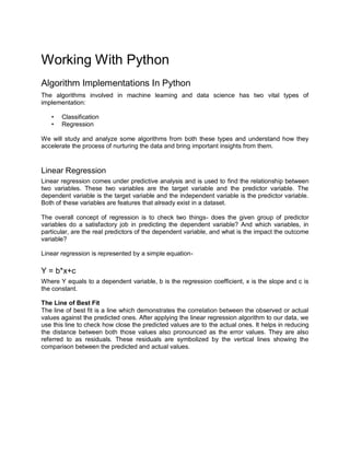 Working With Python
Algorithm Implementations In Python
The algorithms involved in machine learning and data science has two vital types of
implementation:
• Classification
• Regression
We will study and analyze some algorithms from both these types and understand how they
accelerate the process of nurturing the data and bring important insights from them.
Linear Regression
Linear regression comes under predictive analysis and is used to find the relationship between
two variables. These two variables are the target variable and the predictor variable. The
dependent variable is the target variable and the independent variable is the predictor variable.
Both of these variables are features that already exist in a dataset.
The overall concept of regression is to check two things- does the given group of predictor
variables do a satisfactory job in predicting the dependent variable? And which variables, in
particular, are the real predictors of the dependent variable, and what is the impact the outcome
variable?
Linear regression is represented by a simple equation-
Y = b*x+c
Where Y equals to a dependent variable, b is the regression coefficient, x is the slope and c is
the constant.
The Line of Best Fit
The line of best fit is a line which demonstrates the correlation between the observed or actual
values against the predicted ones. After applying the linear regression algorithm to our data, we
use this line to check how close the predicted values are to the actual ones. It helps in reducing
the distance between both those values also pronounced as the error values. They are also
referred to as residuals. These residuals are symbolized by the vertical lines showing the
comparison between the predicted and actual values.
 