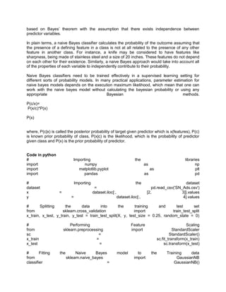 based on Bayes’ theorem with the assumption that there exists independence between
predictor variables.
In plain terms, a naive Bayes classifier calculates the probability of the outcome assuming that
the presence of a defining feature in a class is not at all related to the presence of any other
feature in another class. For instance, a knife may be considered to have features like
sharpness, being made of stainless steel and a size of 20 inches. These features do not depend
on each other for their existence. Similarly, a naive Bayes approach would take into account all
of the properties of each variable to independently contribute to their probability.
Naive Bayes classifiers need to be trained effectively in a supervised learning setting for
different sorts of probability models. In many practical applications, parameter estimation for
naive bayes models depends on the execution maximum likelihood, which mean that one can
work with the naive bayes model without calculating the bayesian probability or using any
appropriate Bayesian methods.
P(c/x)=
P(x/c)*P(x)
P(x)
where, P(c|x) is called the posterior probability of target given predictor which is x(features), P(c)
is known prior probability of class, P(x|c) is the likelihood, which is the probability of predictor
given class and P(x) is the prior probability of predictor.
Code in python
# Importing the libraries
import numpy as np
import matplotlib.pyplot as plt
import pandas as pd
# Importing the dataset
dataset = pd.read_csv('SN_Ads.csv')
x = dataset.iloc[:, [2, 3]].values
y = dataset.iloc[:, 4].values
# Splitting the data into the training and test set
from sklearn.cross_validation import train_test_split
x_train, x_test, y_train, y_test = train_test_split(X, y, test_size = 0.25, random_state = 0)
# Performing Feature Scaling
from sklearn.preprocessing import StandardScaler
sc = StandardScaler()
x_train = sc.fit_transform(x_train)
x_test = sc.transform(x_test)
# Fitting the Naive Bayes model to the Training data
from sklearn.naive_bayes import GaussianNB
classifier = GaussianNB()
 