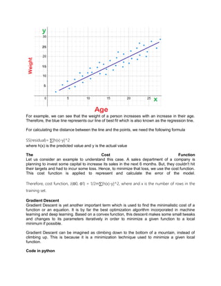 For example, we can see that the weight of a person increases with an increase in their age.
Therefore, the blue line represents our line of best fit which is also known as the regression line.
For calculating the distance between the line and the points, we need the following formula
SS(residual)= ∑[h(x)-y]^2
where h(x) is the predicted value and y is the actual value
The Cost Function
Let us consider an example to understand this case. A sales department of a company is
planning to invest some capital to increase its sales in the next 6 months. But, they couldn't hit
their targets and had to incur some loss. Hence, to minimize that loss, we use the cost function.
This cost function is applied to represent and calculate the error of the model.
Therefore, cost function, J(Θ0, Θ1) = 1/2m∑[h(x)-y]^2, where and x is the number of rows in the
training set.
Gradient Descent
Gradient Descent is yet another important term which is used to find the minimalistic cost of a
function or an equation. It is by far the best optimization algorithm incorporated in machine
learning and deep learning. Based on a convex function, this descent makes some small tweaks
and changes to its parameters iteratively in order to minimize a given function to a local
minimum if possible.
Gradient Descent can be imagined as climbing down to the bottom of a mountain, instead of
climbing up. This is because it is a minimization technique used to minimize a given local
function.
Code in python
 