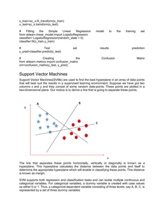 x_train=sc_x.fit_transform(x_train)
x_test=sc_x.transform(x_test)
# Fitting the Simple Linear Regression model to the training set
from sklearn.linear_model import LogisticRegression
classifier= LogisticRegression(random_state = 0)
classifier.fit(x_train,y_train)
# Test set results prediction
y_pred=classifier.predict(x_test)
# Creating the Confusion Matrix
from sklearn.metrics import confusion_matrix
cm=confusion_matrix(y_test, y_pred)
Support Vector Machines
Support Vector Machines(SVMs) are used to find the best hyperplane in an array of data points
that will best suit the results in a supervised learning environment. Suppose we have got two
columns x and y and they consist of some random data-points. These points are plotted in a
two-dimensional plane. Our motive is to derive a line that is going to separate these points.
The line that separates these points horizontally, vertically or diagonally is known as a
hyperplane. This hyperplane calculates the distance between the data points and itself to
determine the appropriate hyperplane which will enable in classifying these points. This distance
is known as margin.
SVM supports both regression and classification tasks and can tackle multiple continuous and
categorical variables. For categorical variables, a dummy variable is created with case values
as either 0 or 1. Thus, a categorical dependent variable consisting of three levels, say A, B, C, is
represented by a set of three dummy variables
 