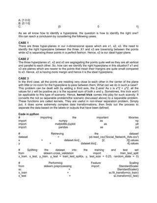 A: {1 0 0}
B: {0 1 0}
C: {0 0 1}
As we all know how to identify a hyperplane, the question is how to identify the right one?
We can reach a conclusion by considering the following cases.
CASE 1
There are three hyper-planes in our n-dimensional space which are x1, x2, x3. We need to
identify the right hyperplane between the three. X1 and x3 are traversing between the points
while x2 is separating these points in a perfect fashion. Hence, x3 is our ideal hyper-plane.
CASE 2
The three hyperplanes x1, x2 and x3 are segregating the points quite well as they are all vertical
and parallel to each other. So, how can we identify the right hyperplane in this situation? x1 and
x3 are planes which are nearer to the points that mean their margins are quite small compared
to x3. Hence, x3 is having more margin and hence it is the ideal hyperplane.
CASE 3
In the third case, all the points are residing very close to each other in the center of the plane
with little or no room for the hyperplane to pass between them. What can we do in such a case?
This problem can be dealt with by adding a third axis, the Z-axis! As z is x^2 + y^2, all the
values for z will be positive as z is the squared sum of both x and y. Sometimes, this trick won't
be applicable to this type of scenario. Hence, kernel trick comes into play for such scarcity. It
converts the not so separable problem(the scenario discussed above) to a separable problem.
These functions are called kernels. They are useful in non-linear separation problem. Simply
put, it does some extremely complex data transformations, then finds out the process to
separate the data based on the labels or outputs that have been defined.
Code in python
# Importing the important libraries
import numpy as np
import matplotlib.pyplot as plt
import pandas as pd
# Retrieving the dataset
dataset = pd.read_csv('Social_Network_Ads.csv')
x = dataset.iloc[:, [2, 3]].values
y = dataset.iloc[:, 4].values
# Splitting the dataset into the training and test set
from sklearn.cross_validation import train_test_split
x_train, x_test, y_train, y_test = train_test_split(x, y, test_size = 0.25, random_state = 0)
# Performing Feature Scaling
from sklearn.preprocessing import StandardScaler
sc = StandardScaler()
x_train = sc.fit_transform(x_train)
x_test = sc.transform(x_test)
 