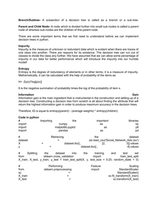 Branch/Subtree- A subsection of a decision tree is called as a branch or a sub-tree.
Parent and Child Node- A node which is divided further into small sub-nodes is called a parent
node of whereas sub-nodes are the children of this parent node.
There are some important terms that we first need to understand before we can implement
decision trees in python.
Impurity
Impurity is the measure of unknown or redundant data which is evident when there are traces of
one class into another. There are reasons for its existence. The decision tree can run out of
classes to divide the class any further. We have assumed that we can allow some percentage of
impurity in our data for better performance which will introduce the impurity into our humble
model!
Entropy
Entropy is the degree of redundancy of elements or in other terms, it is a measure of impurity.
Mathematically, it can be calculated with the help of probability of the items as:
H= -Σp(x)*log[p(x)]
It is the negative summation of probability times the log of the probability of item x.
Information Gain
Information gain is the main ingredient that is instrumental in the construction and setting up of a
decision tree. Constructing a decision tree from scratch is all about finding the attribute that will
return the highest information gain in order to produce maximum accuracy in the decision trees.
Therefore, IG is equal to entropy(parent) - (average weights) * entropy(children)
Code in python
# Importing the important libraries
import numpy as np
import matplotlib.pyplot as plt
import pandas as pd
# Retrieving the dataset
dataset = pd.read_csv('Social_Network_Ads.csv')
X = dataset.iloc[:, [2, 3]].values
y = dataset.iloc[:, 4].values
# Splitting the dataset into the training and test set
from sklearn.cross_validation import train_test_split
X_train, X_test, y_train, y_test = train_test_split(X, y, test_size = 0.25, random_state = 0)
# Performing Feature Scaling
from sklearn.preprocessing import StandardScaler
sc = StandardScaler()
X_train = sc.fit_transform(X_train)
X_test = sc.transform(X_test)
 