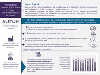 3© P-Val
Avant 2Spark
Les opérateurs doivent appliquer les consignes de prévention afin d’éviter les accidents
professionnels, et in fine optimiser la capacité de production
Les opérateurs appliquent des règles formelles par habitude, ce qui entraîne des déviances
comportementales à risque, des adaptations des procédures dans les "zones grises", plutôt que de
toujours agir avec le maximum de sécurité
Les dispositifs historiques de sensibilisation des collaborateurs aux risques
professionnels mobilisent des efforts importants pour des résultats insuffisants
2 jours de formation par an et par opérateur
Des sessions de formations obligatoires pour les opérateurs… avec peu d’assiduité
Les managers continuent d’observer des
comportements dangereux et se
placent dans une posture de « surveillant »
Le sujet des risques professionnels et de la
prévention a toujours été abordé sous un
angle « contrôle », peu stimulant pour
les opérateurs
25référents prévention » sont formés et animés dans la durée
1 module de e-learning facultatif à maintenir au fil des évolutions réglementaires et qui présente
des taux de participation très faible
1 coaching obligatoire par an à réaliser par les managers sur le terrain
Une formation des managers et des ateliers d’échanges pour mettre en œuvre ce coaching
Malgré ces efforts soutenus chaque année…
Pour les implantations de
production du spécialiste
mondial des solutions de
transport en Roumanie
Un déploiement dans un
environnement d’usines de
production
Pour une population
d’opérateurs de production
et leur management : 500
collaborateurs concernés
Business Case :
Prévenir efficacement
les risques
professionnels dans
les usines
L’appropriation
des messages de
prévention des
risques par les
opérateurs reste
très largement
perfectible
 