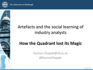 Artefacts and the social learning of
industry analysts
How the Quadrant lost its Magic
Duncan.Chapple@ed.ac.uk
@DuncanChapple
1 10:52 AM
 