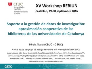 Soporte a la gestión de datos de investigación:
aproximación cooperativa de las
bibliotecas de las universidades de Catalunya
XV Workshop REBIUN
Castellón, 29-30 septiembre 2016
Mireia Alcalá (CBUC - CSUC)
Con la ayuda del grupo de trabajo de soporte a la investigación del CSUC:
Ignasi Labastida (UB), Carme Besson (UAB), Rosa Fàbregas (UAB), Anna Rovira (UPC), Anna Casaldàliga (UPF),
Marina Losada (UPF), Brigit Nonó (UdG), Eva Estupinyà (UdL), Xosé Rius (URV), Mercè Montanyà (UVic-UCC),
Rosa Padrós (UOC), Laia Ros (URL), Gisela Coromines (URL), Lidón París (UJI), Lluís Anglada (CSUC),
Sandra Reoyo (CSUC) i Ricard de la Vega (CSUC)
 