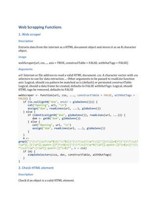 Web Scrapping Functions
1. Web scraper
Description
Extracts data from the internet as a HTML document object and stores it as an R character
object.
Usage
webScraper(url, css, ..., asis = TRUE, constructTable = FALSE, withOutTags = FALSE)
Arguments
url: Internet or file address to read a valid HTML document. css: A character vector with css
selectors to use for data extraction ...: Other arguments to be passed to readLine function
asis: Logical, should css pattern be matched as is (default) or permuted constructTable:
Logical, should a data frame be created, defaults to FALSE withOutTags: Logical, should
HTML tags be removed, defaults to FALSE
webScraper <- function(url, css, ..., constructTable = FALSE, withOutTags =
FALSE) {
if (is.null(get0("dom", envir = globalenv()))) {
cat("Opening", url, "n")
assign("dom", readLines(url, ...), globalenv())
} else {
if (identical(get0("dom", globalenv()), readLines(url, ...))) {
dom <- get0("dom", globalenv())
} else {
cat("Opening", url, "n")
assign("dom", readLines(url, ...), globalenv())
}
}
m <-
grepl("(^(*s)?w*$)|(^*$)|(^(*s)?w*([[^]]+])+$)*|(^(*s)?
w*([.](w*[[:punct:]]*)*)+$)+|(^(*s)?w*#(w*[[:punct:]]*)+$)+|(^(
*s)?w*:(w*[[:punct:]]*)+$)*", x = css)
if (m) {
simpleSelectors(css, doc, constructTable, withOutTags)
}
}
2. Check HTML element
Description
Check if an object is a valid HTML element.
 