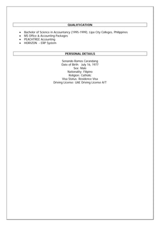 QUALIFICATION
• Bachelor of Science in Accountancy (1995-1999), Lipa City Colleges, Philippines
• MS Office & Accounting Packages
• PEACHTREE Accounting
• HORIZON - ERP System
PERSONAL DETAILS
Senando Ramos Carandang
Date of Birth: July 16, 1977
Sex: Male
Nationality: Filipino
Religion: Catholic
Visa Status: Residence Visa
Driving License: UAE Driving License A/T
 