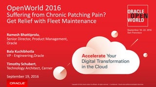 Copyright © 2016, Oracle and/or its affiliates. All rights reserved. |
OpenWorld 2016
Suffering from Chronic Patching Pain?
Get Relief with Fleet Maintenance
Ramesh Bhattiprolu,
Senior Director, Product Management,
Oracle
Bala Kuchibhotla
VP - Engineering,Oracle
Timothy Schubert,
Technology Architect, Cerner
September 19, 2016
Confidential – Oracle Internal/Restricted/Highly Restricted
 
