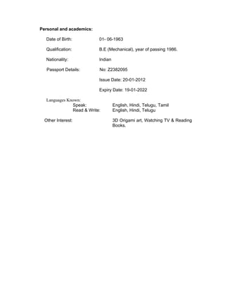 Personal and academics:
Date of Birth: 01- 06-1963
Qualification: B.E (Mechanical), year of passing 1986.
Nationality: Indian
Passport Details: No: Z2382095
Issue Date: 20-01-2012
Expiry Date: 19-01-2022
Languages Known:
Speak: English, Hindi, Telugu, Tamil
Read & Write: English, Hindi, Telugu
Other Interest: 3D Origami art, Watching TV & Reading
Books.
 