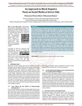 International Journal of Trend in Scientific Research and Development (IJTSRD)
Volume: 3 | Issue: 3 | Mar-Apr 2019 Available Online: www.ijtsrd.com e-ISSN: 2456 - 6470
@ IJTSRD | Unique Paper ID – IJTSRD22972 | Volume – 3 | Issue – 3 | Mar-Apr 2019 Page: 729
An Approach to Block Negative
Posts on Social Media at Server Side
Mohammed Wasim Bhatt1, Mohammad Shabaz2
1M. Tech Computer Science and Technology (Cyber Security),
1Central University of Punjab, Bathinda, Punjab, India
2Head of Department Computer Science Engineering at Universal Group of Institutions, Lalru, Punjab, India
How to cite this paper: Mohammed
Wasim Bhatt | Mohammad Shabaz "An
Approach to Block Negative Posts on
Social Media at Server Side" Published
in International Journal of Trend in
Scientific Research
and Development
(ijtsrd), ISSN: 2456-
6470, Volume-3 |
Issue-3, April 2019,
pp.729-731, URL:
http://www.ijtsrd.co
m/papers/ijtsrd229
72.pdf
Copyright © 2019 by author(s) and
International Journal of Trend in
Scientific Research
and Development
Journal. This is an
Open Access article distributed under
the terms of the Creative Commons
Attribution License (CC BY 4.0)
(http://creativecommons.org/licenses/
by/4.0)
ABSTRACT
These days’ social media is the new friend of human beings. Whatever a person
wants to say or someone feels, he posts everything on social media. These
sentiments can be analysed to detect the behavior of a person. Sometime a
person posts some negative thoughts that hurt the sentiments of other persons
or may cause several riots. These types of negative posts must be filtered out
before being public. One way to block these types of comment is to keep the
surveillance on each and every post by humans themselves which is almost an
impossible task. Instead of this technique server can be trained to keep track of
each and every comment and use its own intelligence to rectify positive
comments and block the negative comments. This paper introduces atechnique
to block these negative comments even before they can be public on any social
media site. In this technique sever uses its artificial intelligence to separate
positive and negative words or sentences from a post. The server finds the
average of the negative statements and if it exceeds a particular threshold, the
server discards that post, else server will allow thepostto public. This technique
can be efficient and very successful if the server properly depicts the positive
and negative words.
KEYWORDS: sentiments, social media, counters, server, queue
1. INTRODUCTION
Rapid use of social media app such as Facebook, Twitter,
Instagram, etc has made humans morefriendlyto sharetheir
feelings publicly. These feelings are displayed to a huge
community of pupils. Mostly the people express their
feelings by posting some comments on critical topicthrough
social media. Sometimes these comments may lead to
negative effect, which may result in several riots ormayhurt
the sentiments of persons. So it is important to keep a track
of these comments. This paper proposes technique where
this type of comments can be detected and some proper
actions can be taken. Before implementing this technique
let's see some of the cases where social media post have left
some negative impact.
1.1 'Let’s Shoot Up the School at Homecoming'
(Instagram) [1]
Two 14 years old girls of Ohio’s Findlay High Schools have
posted a photo on social media where they are holding fake
guns and a sign saying "I hate everyone you hate everyone
let's shoot up to school at Homecoming". This matter forced
the school committee to contact the police to investigate the
matter and later on concluded that was just a prank, not an
actual threat. This girl was later suspended from the school.
According to Findlay police department juvenile Court
directed both the girls into a diversion program.
1.2 Social media posts trigger seven communal riots
in a month in West Bengal [2]
Baduria north 24 Paraganas district which is 60 km from
Kolkata has suffered 7 communalriots in onemonthbecause
of social media. Many people from different community
posed different comments on facebook. One of theposts was
from a 17 year old boy that triggered a communal riot
leading to the death of a RSS worker along with 25 common
people and 20 policemen were injured. Further a school
teacher fromHarishchandrapursparksthematterbyposting
another post on facebook. Later the government orderedthe
cyber security surveillance team to keep theregular checkof
such activities.
2. Literature review and related work
Mohammad Shabaz and Ashok Kumar [3]. This paper
introduces a technique called as “AS: a novel sentimental
analysis approach” to separate positive and negative
sentiments. This technique is designed such that it counts
almost accurate sentiments from a set of given words or
sentences. This sentimental approach makes count for
IJTSRD22972
 