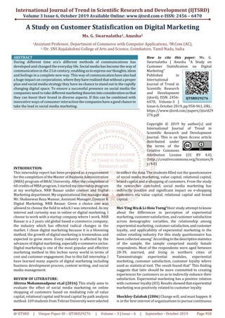 International Journal of Trend in Scientific Research and Development (IJTSRD)
Volume 3 Issue 6, October 2019 Available Online: www.ijtsrd.com e-ISSN: 2456 – 6470
@ IJTSRD | Unique Paper ID – IJTSRD29276 | Volume – 3 | Issue – 6 | September - October 2019 Page 958
A Study on Customer Statisfication on Digital Marketing
Ms. G. Swarnalatha1, Anusha2
1Assistant Professor, Department of Commerce with Computer Applications, 2M.Com (AC),
1,2Dr. SNS Rajalakshmi College of Arts and Science, Coimbatore, Tamil Nadu, India
ABSTRACT
During different time era’s different methods of communications has
developed and changed the everyday life. Social media has become the wayof
communication in the 21st-century, enablingustoexpressourthoughts,ideas
and feelings in a complete new way. This way of communicationhavealsohad
a huge impact on corporations, wheretheyhaverealized thatwithouta proper
plan and social media strategy they have no chance to stand out in the rapidly
changing digital space. To ensure a successful presence on social media the
companies need to take differentmarketingtheoriesinto considerationsothat
they can boost their brand in diverse aspects. If this can be combined with
innovative ways of consumer interactionthecompanieshavea goodchanceto
take the lead in social media marketing.
How to cite this paper: Ms. G.
Swarnalatha | Anusha "A Study on
Customer Statisfication on Digital
Marketing"
Published in
International
Journal of Trend in
Scientific Research
and Development
(ijtsrd), ISSN: 2456-
6470, Volume-3 |
Issue-6, October 2019, pp.958-961, URL:
https://www.ijtsrd.com/papers/ijtsrd29
276.pdf
Copyright © 2019 by author(s) and
International Journal of Trend in
Scientific Research and Development
Journal. This is an Open Access article
distributed under
the terms of the
Creative Commons
Attribution License (CC BY 4.0)
(http://creativecommons.org/licenses/b
y/4.0)
INTRODUCTION:
This internship report has been prepared as a requirement
for the completion of the Master of Business Administration
(MBA) program of BRAC University. After the completion of
60 credits of MBA program, I started my internshipprogram
at my workplace, NRB Bazaar under content and Digital
Marketing department. My organizational line managerwas
Mr. Shahnewaz Reza Mansur, Assistant Manager, Content &
Digital Marketing, NRB Bazaar. Given a choice one was
allowed to choose the field in which I was interested. As my
interest and curiosity was in online or digital marketing, I
choose to work with a startup company where I work. NRB
Bazaar is a 2 years old global based e-commerce company,
the industry which has effected radical changes in the
market. I chose digital marketing because it is a blooming
method, the growth of digital marketing is tremendous and
expected to grow more. Every industry is affected by the
advances of digital marketing, especiallye-commercesector.
Digital marketing is one of the most popular and effective
marketing method in this techno savvy world in terms of
cost and customer engagement. Due to this fall internship, I
have learned many aspects of digital marketing including
business development process, content writing, and social
media management.
REVIEW OF LITERATURE:
Alireza Mohammadpour et.al (2016) This study aims to
evaluate the effect of social media marketing on online
shopping of customers based on mediating role of value
capital, relational capital and brand capital by path analysis
method. 169 students from Tehran Universitywereselected
to collect the data. The students filled out the questionnaire
of social media marketing, value capital, relational capital,
brand capital and e-shopping of customers. From the study
the researcher concluded, social media marketing has
indirectly positive and significant impact on e-shopping
customers via value capital, relational capital and brand
capital.
Mei-Ying Wu & Li-Hsia Tseng“their study attempt toknow
about the differences in perception of experiential
marketing, customer satisfaction, and customer satisfaction
across demographic variables, the relationship among
experiential marketing, customer satisfaction,andcustomer
loyalty, and applicability of experiential marketing in the
online retailing industry For this study questionnaire has
been collected among” Accordingtothedescriptivestatistics
of the sample, the sample comprised mainly female
respondents. Most of the respondents were aged between
20-39, married, and living in northern cities of
Taiwanstrategic experiential modules, experiential
marketing, customer satisfaction, customer loyalty where
used as statistical tool. The result found that” This finding
suggests that lativ should be more committed to creating
experiences for customers so as to indirectly enhance their
satisfaction. Experiential marketing has a positive relation
with customer loyalty (H3).Resultsshowedthatexperiential
marketing was positively related to customer loyalty
Shockley-Zalabak (2006) Change will, and must happen. It
is in the best interest of organizations to pursue continuous
IJTSRD29276
 