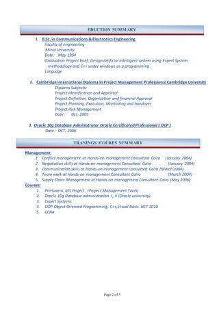 Page 2 of 5
1. B.Sc. in Communications & Electronics Engineering
Faculty of engineering
Minia University
Date: May 1994
Graduation Project brief: Design Artificial Intelligent system using Expert System
methodology and C++ under windows as a programming
Language
2. Cambridge international Diploma in Project Management Professional Cambridge University
Diploma Subjects:
Project Identification and Appraisal
Project Definition, Organization and financial Approval
Project Planning, Execution, Monitoring and handover
Project Risk Management
Date : Oct. 2005
3. Oracle 10g Database Administrator Oracle Certificated Professional ( OCP )
Date : OCT. 2006
Management:
1. Conflict management. at Hands-on management Consultant Cairo (January 2004)
2. Negotiation skills at Hands-on management Consultant Cairo (January 2004)
3. Communication skills at Hands-on management Consultant Cairo (March 2004)
4. Team work at Hands-on management Consultant Cairo (March 2004)
5. Supply Chain Management at Hands-on management Consultant Cairo (May 2006)
Courses:
1. Primavera, MS Project (Project Management Tools)
2. Oracle 10g Database administration I , II (Oracle university)
3. Expert Systems.
4. OOP Object Oriented Programming, C++,Visual Basic .NET 2010
5. CCNA
EDUCTION SUMMARY
TRANINGS /COURES SUMMARY
 