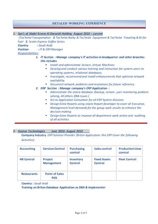 Page 3 of 5
1. Son’s of Abdel Kreem Al Darwish Holding August 2010 – current
(Tas’helat Transportation & Tas’helat Barky & Tas’helat Equipment & Tas’helat Traveling & Br for
Fuel & Scoler Express Coffee Series
Country : Saudi Arab
Position : IT & ERP Manager
Responsibilities:
1. IT Section : Manage company's IT activities in headquarter and other branches
this includes
 Install and administrate Servers ,Virtual Machines
 Develop and conduct various training and instruction for system users on
operating systems, relational databases,
 Investigate, recommend and install enhancements that optimize network
availability.
 Document network problems and resolutions for future reference.
2. ERP Section : Manage company's ERP Application :
 Administrate the oracle database (backup, restore ,user monitoring problem
solving, All others DBA issues )
 Act as Application Consultant for all ERP System divisions
 Design Extra Reports using oracle Report developer to cover all Executive,
Management level demands for the group work results to enhance the
decision making.
 Design Extra Reports to improve all department work action and auditing
of all activities
2. Huston Technologies June 2010- August 2010
Company Industry :ERP Solution Provider (Briton Application: this ERP Cover the following
Activities)
Accounting Services Control Purchasing
control
Sales control Production Lines
control
HR Control Project
Management
Inventory
Control
Fixed Assets
Control
Fleet Control
Restaurants Point of Sales
POS
Country : Saudi Arab
Training on Briton Database Application as DBA & Implementer
DETALED WORKING EXPERIENCE
 