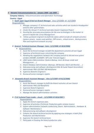 Page 4 of 5
3. Menatel Telecommunication Co. : January 2000- July 2009
Company Industry :Telecommunication and information Technology
Country : Egypt
1. South upper Egypt & Red see Branch Manager Since 1/7/2008 till 31/7/2009
Responsibilities:
1. Manage company's IT, technical and sales activities which are located in headquarter
and five other governorates.
2. Create the Annual IT, technical and sales branch Expansion Project
3. Develop the necessary presentations for the new technologies in the market to
present it before the senior Management
4. Follow up branch engineers to fulfill the duties which include all network activities
(system servers, routers and switches ,ERP servers , virtual servers , Backup servers,
Plan and implement network security)
2. General Technical Assistant Manager -Cairo (1/2/2008 till 30/6/2008)
 Responsibilities:
1. Assist the technical manager to fulfill the department activities all over Egypt
2. Supervise all technical issues concerning the company
3. Handling the negotiations between the company and all its old and new system
vendors (ASCOM ,GUANARY, MTL and Telecom Egypt )
4. UNIX System Administration (System Backup, Users & Group create and
Management …..)
5. Oracle Database Administration (Backups, DB Monitor, Batch Job Monitor……)
6. Data processing and software development (SQL & Crystal Report Generation)
7. Administrate PMS 150 PMS 300 Mainframe
8. Supervise Branches Engineers
9. Review all senior managers reports
3. Alexandria Branch Assistant Manager - Alex (1/7/2007 till 01/2/2008)
Responsibilities:
1. Assist the Branch manager to fulfill the Branch activities all over branch
2. Administrate PMS 150 Mainframe
3. Supervise Branch Engineers
4. Review all senior managers reports
5. Manage the branch administration activities
4. IT & Technical Team Leader - Assuit : (1/1/2000 till 30/6/2007 )
Responsibilities:
1. Apply the branch expansion plan,
2. Supervise all activities (Technical, Production public relation teams)
3. System administration (network conductivity ,Severs Administration , Hardware &
Software Maintenance )
4. Data processing and software development
5. Enhance the branch technical section by applying new strategies in both filed
Production and Maintenance
6. Supervise the branch technical team
7. Participate in Creating the branch production plan
 