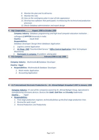 Page 5 of 5
8. Monitor the plan and its deliveries
9. Monitor the risks
10. Cary on the contingency plan in case of risks appearance
11. Develop new software that participates in enhancing the technical and production
processes
12. Oracle Database administration and report design
4. Hajr Cooperation: August 1998 to October 1999
Company Industry :Database programming and high-level computer education institution ,
colleague of APPTCH University in India.
Country : Saudi Arab
Responsibilities:
Database Developer: Design three databases Application.
1. Logistics control Application
2. AL Ehsaa EMS “Excellent Mail Service “ Office Control Application ( Mail & Employee
Movement)
3. Participate in company 2k problem solving plan
5. PCS Company: February1998 to July 1998
Company Industry : Multimedia & Database Developer
Country : Egypt
 Responsibilities: Multimedia & Database Developer.
1. Multi-media Application
2. Accounting Application
6. I.E.P International Electronic Production Co. : Dr. Ahmad Bahgat GroupApril 1997 to January 1998
Company Industry: it’s one of the companies owned by Dr. Ahmad Bahgat Group, Specialized in
manufacturing electronic devices. Devices like Goldi, Gold Star and Grundig trademarks
Country : Egypt
 Responsibilities:
1. Final stage production engineer, technically follow-up the final stage production lines
2. Review the work result
3. Review Production Line Productivity
 