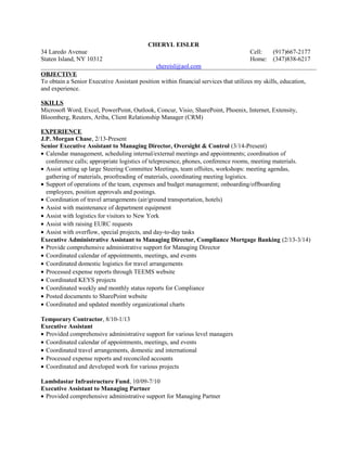 CHERYL EISLER
34 Laredo Avenue Cell: (917)667-2177
Staten Island, NY 10312 Home: (347)838-6217
chereisl@aol.com
OBJECTIVE
To obtain a Senior Executive Assistant position within financial services that utilizes my skills, education,
and experience.
SKILLS
Microsoft Word, Excel, PowerPoint, Outlook, Concur, Visio, SharePoint, Phoenix, Internet, Extensity,
Bloomberg, Reuters, Ariba, Client Relationship Manager (CRM)
EXPERIENCE
J.P. Morgan Chase, 2/13-Present
Senior Executive Assistant to Managing Director, Oversight & Control (3/14-Present)
• Calendar management, scheduling internal/external meetings and appointments; coordination of
conference calls; appropriate logistics of telepresence, phones, conference rooms, meeting materials.
• Assist setting up large Steering Committee Meetings, team offsites, workshops: meeting agendas,
gathering of materials, proofreading of materials, coordinating meeting logistics.
• Support of operations of the team, expenses and budget management; onboarding/offboarding
employees, position approvals and postings.
• Coordination of travel arrangements (air/ground transportation, hotels)
• Assist with maintenance of department equipment
• Assist with logistics for visitors to New York
• Assist with raising EURC requests
• Assist with overflow, special projects, and day-to-day tasks
Executive Administrative Assistant to Managing Director, Compliance Mortgage Banking (2/13-3/14)
• Provide comprehensive administrative support for Managing Director
• Coordinated calendar of appointments, meetings, and events
• Coordinated domestic logistics for travel arrangements
• Processed expense reports through TEEMS website
• Coordinated KEYS projects
• Coordinated weekly and monthly status reports for Compliance
• Posted documents to SharePoint website
• Coordinated and updated monthly organizational charts
Temporary Contractor, 8/10-1/13
Executive Assistant
• Provided comprehensive administrative support for various level managers
• Coordinated calendar of appointments, meetings, and events
• Coordinated travel arrangements, domestic and international
• Processed expense reports and reconciled accounts
• Coordinated and developed work for various projects
Lambdastar Infrastructure Fund, 10/09-7/10
Executive Assistant to Managing Partner
• Provided comprehensive administrative support for Managing Partner
 