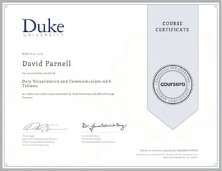 EDUCA
T
ION FOR EVE
R
YONE
CO
U
R
S
E
C E R T I F
I
C
A
TE
COURSE
CERTIFICATE
MARCH 02, 2016
David Parnell
Data Visualization and Communication with
Tableau
an online non-credit course authorized by Duke University and offered through
Coursera
has successfully completed
Daniel Egger
Executive in Residence and Director,
Center for Quantitative Modeling
Pratt School of Engineering
Jana Schaich Borg
Post-doctoral Fellow
Psychiatry and Behavioral Sciences
Verify at coursera.org/verify/ZA6BMHUTNVES
Coursera has confirmed the identity of this individual and
their participation in the course.
 