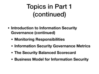 Topics in Part 1  
(continued)
• Introduction to Information Security
Governance (continued)
• Monitoring Responsibilities
• Information Security Governance Metrics
• The Security Balanced Scorecard
• Business Model for Information Security
 