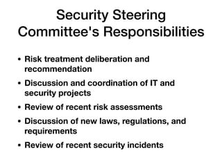 Security Steering
Committee's Responsibilities
• Risk treatment deliberation and
recommendation
• Discussion and coordination of IT and
security projects
• Review of recent risk assessments
• Discussion of new laws, regulations, and
requirements
• Review of recent security incidents
 