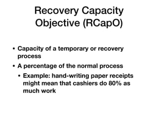 Recovery Capacity
Objective (RCapO)
• Capacity of a temporary or recovery
process
• A percentage of the normal process
• Example: hand-writing paper receipts
might mean that cashiers do 80% as
much work
 