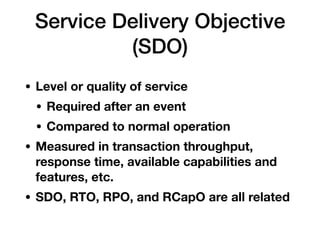 Service Delivery Objective
(SDO)
• Level or quality of service
• Required after an event
• Compared to normal operation
• Measured in transaction throughput,
response time, available capabilities and
features, etc.
• SDO, RTO, RPO, and RCapO are all related
 