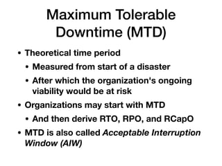 Maximum Tolerable
Downtime (MTD)
• Theoretical time period
• Measured from start of a disaster
• After which the organization's ongoing
viability would be at risk
• Organizations may start with MTD
• And then derive RTO, RPO, and RCapO
• MTD is also called Acceptable Interruption
Window (AIW)
 