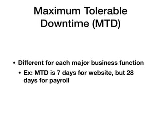 Maximum Tolerable
Downtime (MTD)
• Diﬀerent for each major business function
• Ex: MTD is 7 days for website, but 28
days for payroll
 
