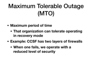 Maximum Tolerable Outage
(MTO)
• Maximum period of time
• That organization can tolerate operating
in recovery mode
• Example: CCSF has two layers of ﬁrewalls
• When one fails, we operate with a
reduced level of security 
 