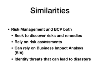 Similarities
• Risk Management and BCP both
• Seek to discover risks and remedies
• Rely on risk assessments
• Can rely on Business Impact Analsys
(BIA)
• Identify threats that can lead to disasters
 