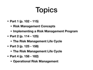 Topics
• Part 1 (p. 102 - 115)
• Risk Management Concepts
• Implementing a Risk Management Program
• Part 2 (p. 114 - 125)
• The Risk Management Life Cycle
• Part 3 (p. 125 - 158)
• The Risk Management Life Cycle
• Part 4 (p. 158 - 182)
• Operational Risk Management
 