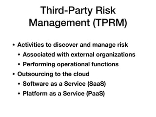 Third-Party Risk
Management (TPRM)
• Activities to discover and manage risk
• Associated with external organizations
• Performing operational functions
• Outsourcing to the cloud
• Software as a Service (SaaS)
• Platform as a Service (PaaS)
 