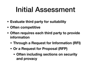 Initial Assessment
• Evaluate third party for suitability
• Often competitive
• Often requires each third party to provide
information
• Through a Request for Information (RFI)
• Or a Request for Proposal (RFP)
• Often including sections on security
and provacy
 