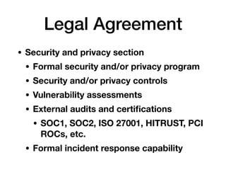 Legal Agreement
• Security and privacy section
• Formal security and/or privacy program
• Security and/or privacy controls
• Vulnerability assessments
• External audits and certiﬁcations
• SOC1, SOC2, ISO 27001, HITRUST, PCI
ROCs, etc.
• Formal incident response capability
 
