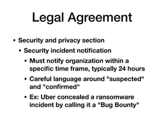 Legal Agreement
• Security and privacy section
• Security incident notiﬁcation
• Must notify organization within a
speciﬁc time frame, typically 24 hours
• Careful language around "suspected"
and "conﬁrmed"
• Ex: Uber concealed a ransomware
incident by calling it a "Bug Bounty"
 