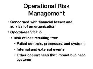 Operational Risk
Management
• Concerned with ﬁnancial losses and
survival of an organization
• Operational risk is
• Risk of loss resulting from
• Failed controls, processes, and systems
• Internal and external events
• Other occurrences that impact business
systems
 