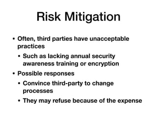 Risk Mitigation
• Often, third parties have unacceptable
practices
• Such as lacking annual security
awareness training or encryption
• Possible responses
• Convince third-party to change
processes
• They may refuse because of the expense
 