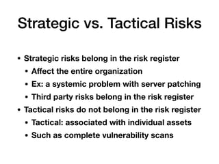 Strategic vs. Tactical Risks
• Strategic risks belong in the risk register
• Aﬀect the entire organization
• Ex: a systemic problem with server patching
• Third party risks belong in the risk register
• Tactical risks do not belong in the risk register
• Tactical: associated with individual assets
• Such as complete vulnerability scans
 