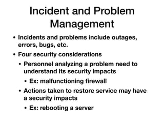 Incident and Problem
Management
• Incidents and problems include outages,
errors, bugs, etc.
• Four security considerations
• Personnel analyzing a problem need to
understand its security impacts
• Ex: malfunctioning ﬁrewall
• Actions taken to restore service may have
a security impacts
• Ex: rebooting a server
 