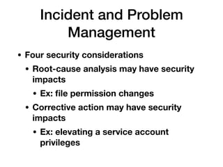 Incident and Problem
Management
• Four security considerations
• Root-cause analysis may have security
impacts
• Ex: ﬁle permission changes
• Corrective action may have security
impacts
• Ex: elevating a service account
privileges
 