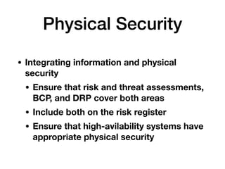 Physical Security
• Integrating information and physical
security
• Ensure that risk and threat assessments,
BCP, and DRP cover both areas
• Include both on the risk register
• Ensure that high-avilability systems have
appropriate physical security
 